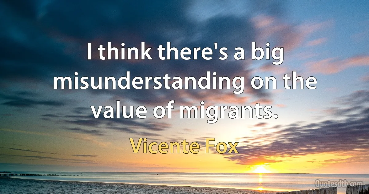 I think there's a big misunderstanding on the value of migrants. (Vicente Fox)