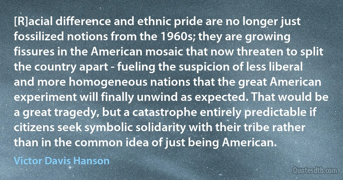 [R]acial difference and ethnic pride are no longer just fossilized notions from the 1960s; they are growing fissures in the American mosaic that now threaten to split the country apart - fueling the suspicion of less liberal and more homogeneous nations that the great American experiment will finally unwind as expected. That would be a great tragedy, but a catastrophe entirely predictable if citizens seek symbolic solidarity with their tribe rather than in the common idea of just being American. (Victor Davis Hanson)