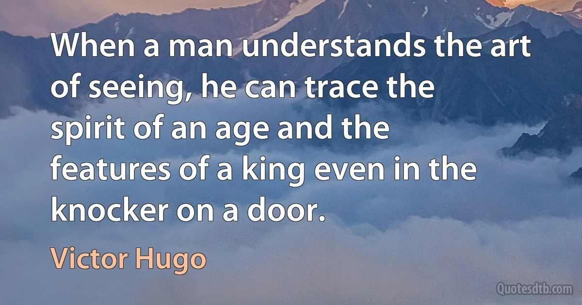 When a man understands the art of seeing, he can trace the spirit of an age and the features of a king even in the knocker on a door. (Victor Hugo)