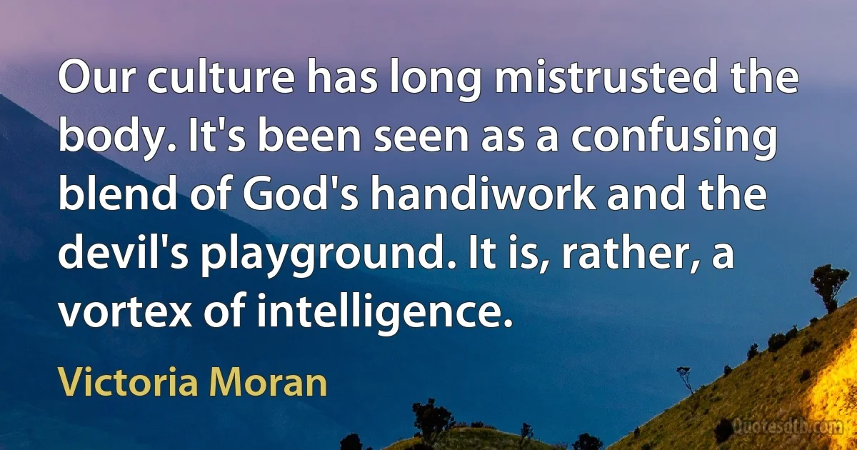 Our culture has long mistrusted the body. It's been seen as a confusing blend of God's handiwork and the devil's playground. It is, rather, a vortex of intelligence. (Victoria Moran)