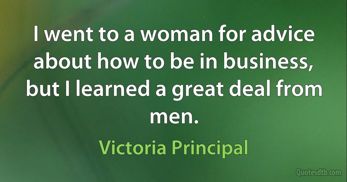 I went to a woman for advice about how to be in business, but I learned a great deal from men. (Victoria Principal)