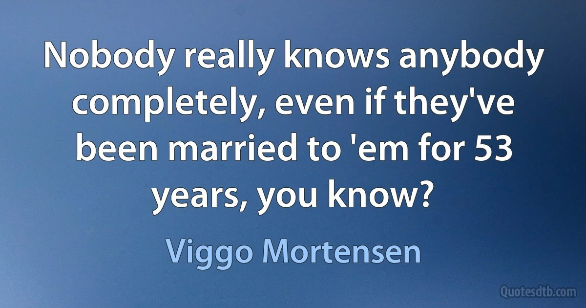 Nobody really knows anybody completely, even if they've been married to 'em for 53 years, you know? (Viggo Mortensen)