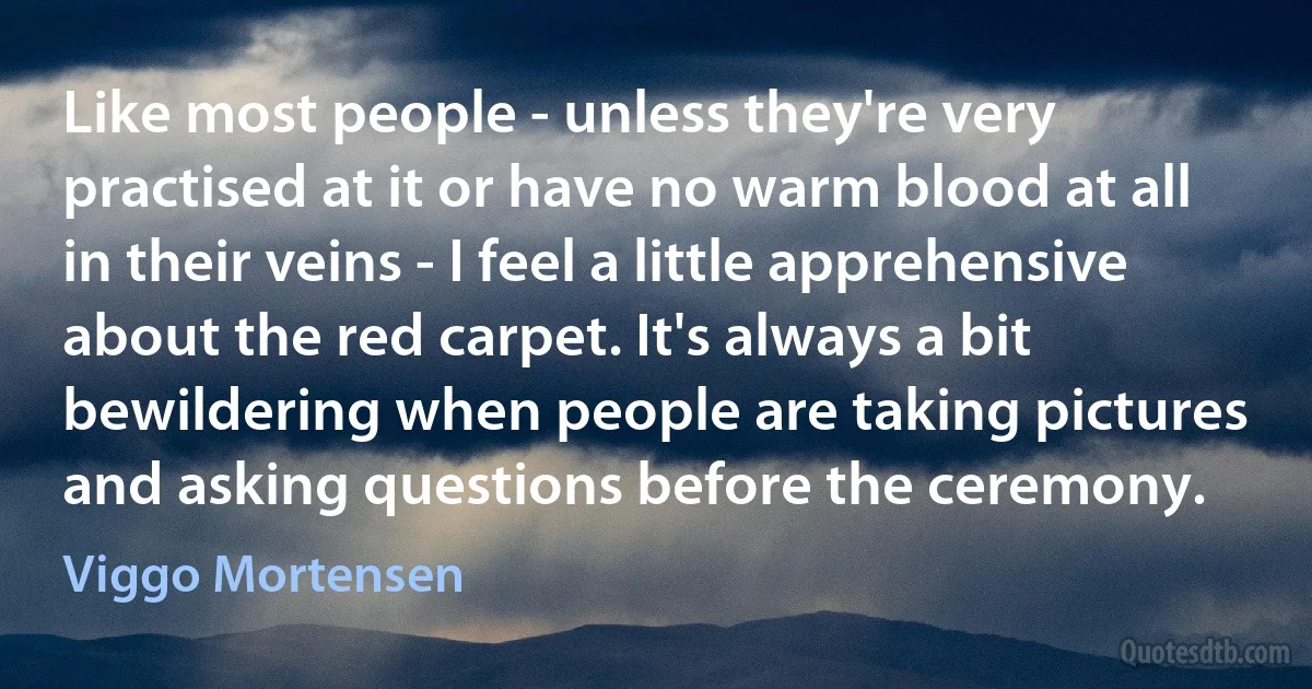 Like most people - unless they're very practised at it or have no warm blood at all in their veins - I feel a little apprehensive about the red carpet. It's always a bit bewildering when people are taking pictures and asking questions before the ceremony. (Viggo Mortensen)