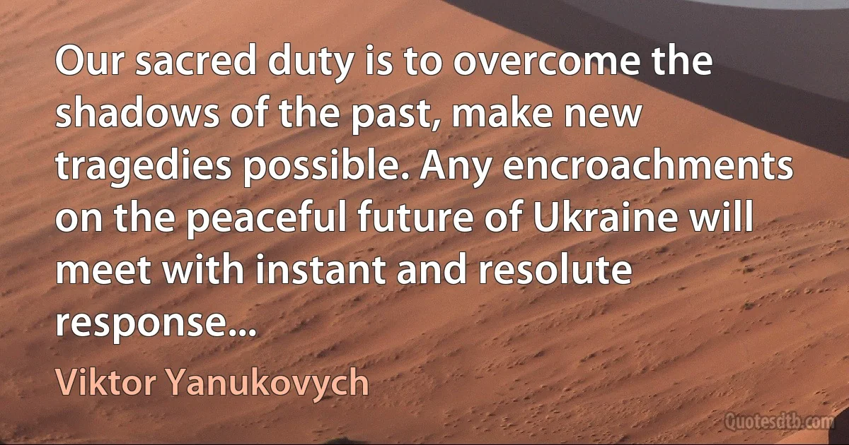 Our sacred duty is to overcome the shadows of the past, make new tragedies possible. Any encroachments on the peaceful future of Ukraine will meet with instant and resolute response... (Viktor Yanukovych)