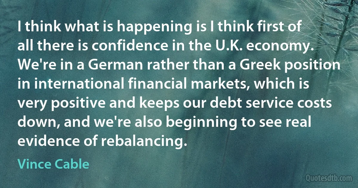 I think what is happening is I think first of all there is confidence in the U.K. economy. We're in a German rather than a Greek position in international financial markets, which is very positive and keeps our debt service costs down, and we're also beginning to see real evidence of rebalancing. (Vince Cable)