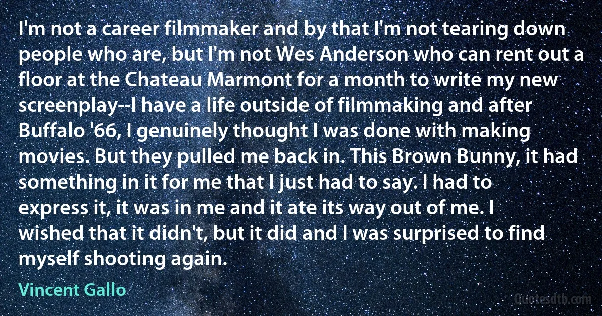 I'm not a career filmmaker and by that I'm not tearing down people who are, but I'm not Wes Anderson who can rent out a floor at the Chateau Marmont for a month to write my new screenplay--I have a life outside of filmmaking and after Buffalo '66, I genuinely thought I was done with making movies. But they pulled me back in. This Brown Bunny, it had something in it for me that I just had to say. I had to express it, it was in me and it ate its way out of me. I wished that it didn't, but it did and I was surprised to find myself shooting again. (Vincent Gallo)