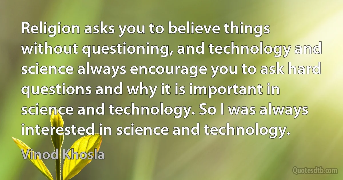 Religion asks you to believe things without questioning, and technology and science always encourage you to ask hard questions and why it is important in science and technology. So I was always interested in science and technology. (Vinod Khosla)