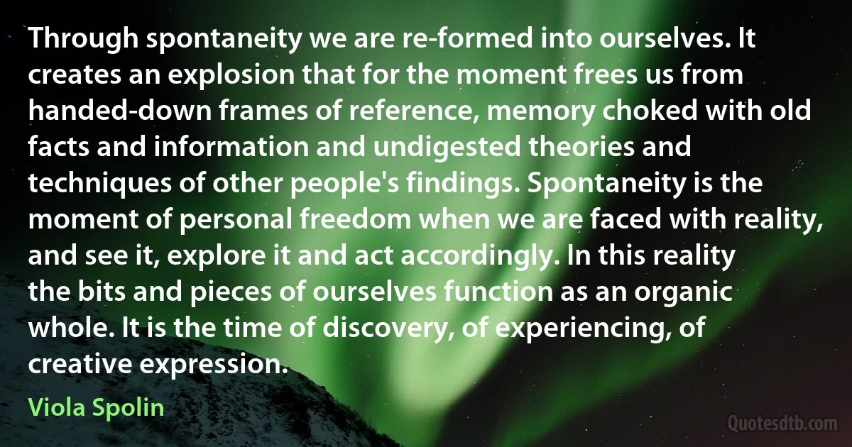 Through spontaneity we are re-formed into ourselves. It creates an explosion that for the moment frees us from handed-down frames of reference, memory choked with old facts and information and undigested theories and techniques of other people's findings. Spontaneity is the moment of personal freedom when we are faced with reality, and see it, explore it and act accordingly. In this reality the bits and pieces of ourselves function as an organic whole. It is the time of discovery, of experiencing, of creative expression. (Viola Spolin)