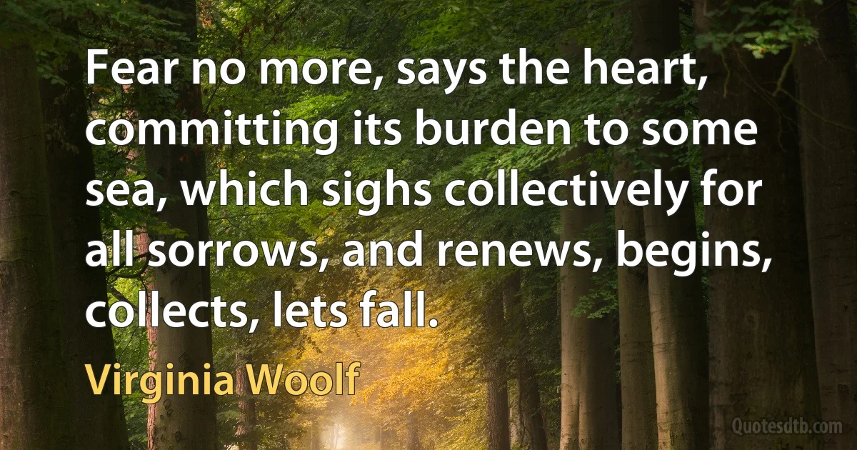 Fear no more, says the heart, committing its burden to some sea, which sighs collectively for all sorrows, and renews, begins, collects, lets fall. (Virginia Woolf)