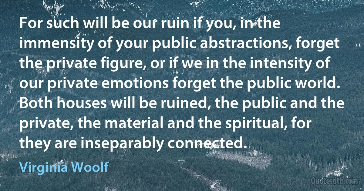 For such will be our ruin if you, in the immensity of your public abstractions, forget the private figure, or if we in the intensity of our private emotions forget the public world. Both houses will be ruined, the public and the private, the material and the spiritual, for they are inseparably connected. (Virginia Woolf)