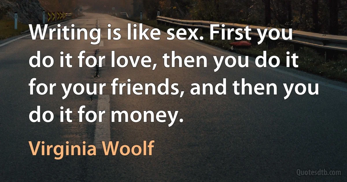 Writing is like sex. First you do it for love, then you do it for your friends, and then you do it for money. (Virginia Woolf)