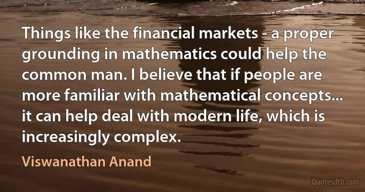 Things like the financial markets - a proper grounding in mathematics could help the common man. I believe that if people are more familiar with mathematical concepts... it can help deal with modern life, which is increasingly complex. (Viswanathan Anand)