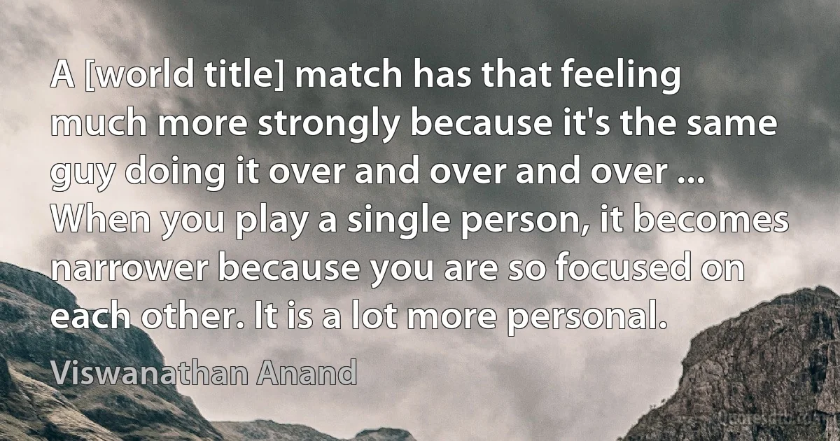 A [world title] match has that feeling much more strongly because it's the same guy doing it over and over and over ... When you play a single person, it becomes narrower because you are so focused on each other. It is a lot more personal. (Viswanathan Anand)