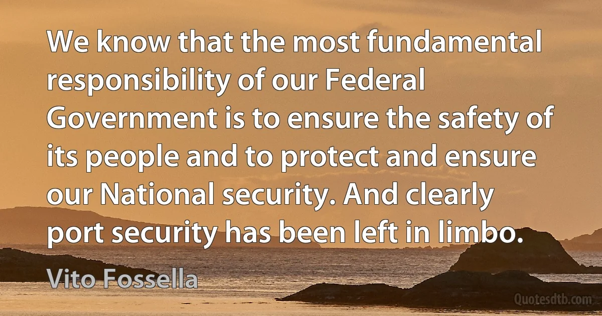 We know that the most fundamental responsibility of our Federal Government is to ensure the safety of its people and to protect and ensure our National security. And clearly port security has been left in limbo. (Vito Fossella)