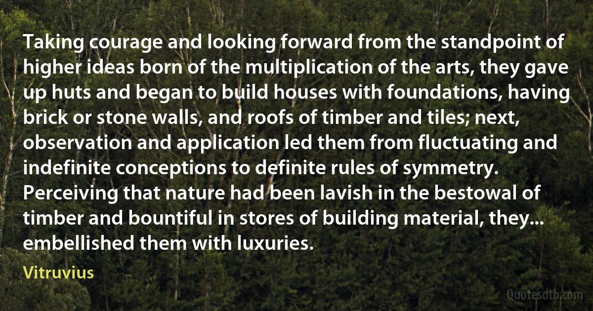 Taking courage and looking forward from the standpoint of higher ideas born of the multiplication of the arts, they gave up huts and began to build houses with foundations, having brick or stone walls, and roofs of timber and tiles; next, observation and application led them from fluctuating and indefinite conceptions to definite rules of symmetry. Perceiving that nature had been lavish in the bestowal of timber and bountiful in stores of building material, they... embellished them with luxuries. (Vitruvius)