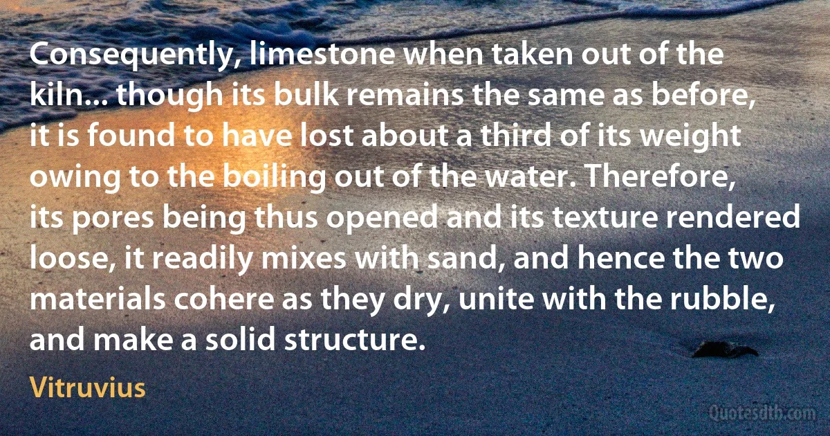 Consequently, limestone when taken out of the kiln... though its bulk remains the same as before, it is found to have lost about a third of its weight owing to the boiling out of the water. Therefore, its pores being thus opened and its texture rendered loose, it readily mixes with sand, and hence the two materials cohere as they dry, unite with the rubble, and make a solid structure. (Vitruvius)