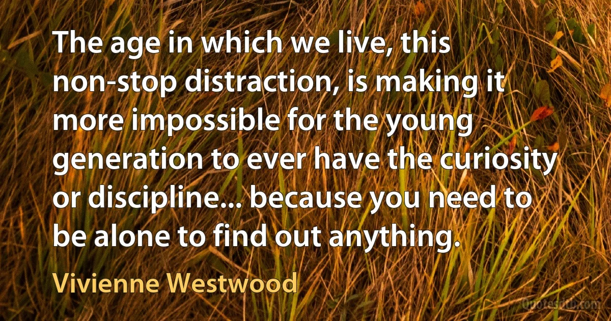 The age in which we live, this non-stop distraction, is making it more impossible for the young generation to ever have the curiosity or discipline... because you need to be alone to find out anything. (Vivienne Westwood)