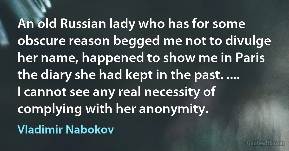 An old Russian lady who has for some obscure reason begged me not to divulge her name, happened to show me in Paris the diary she had kept in the past. .... I cannot see any real necessity of complying with her anonymity. (Vladimir Nabokov)