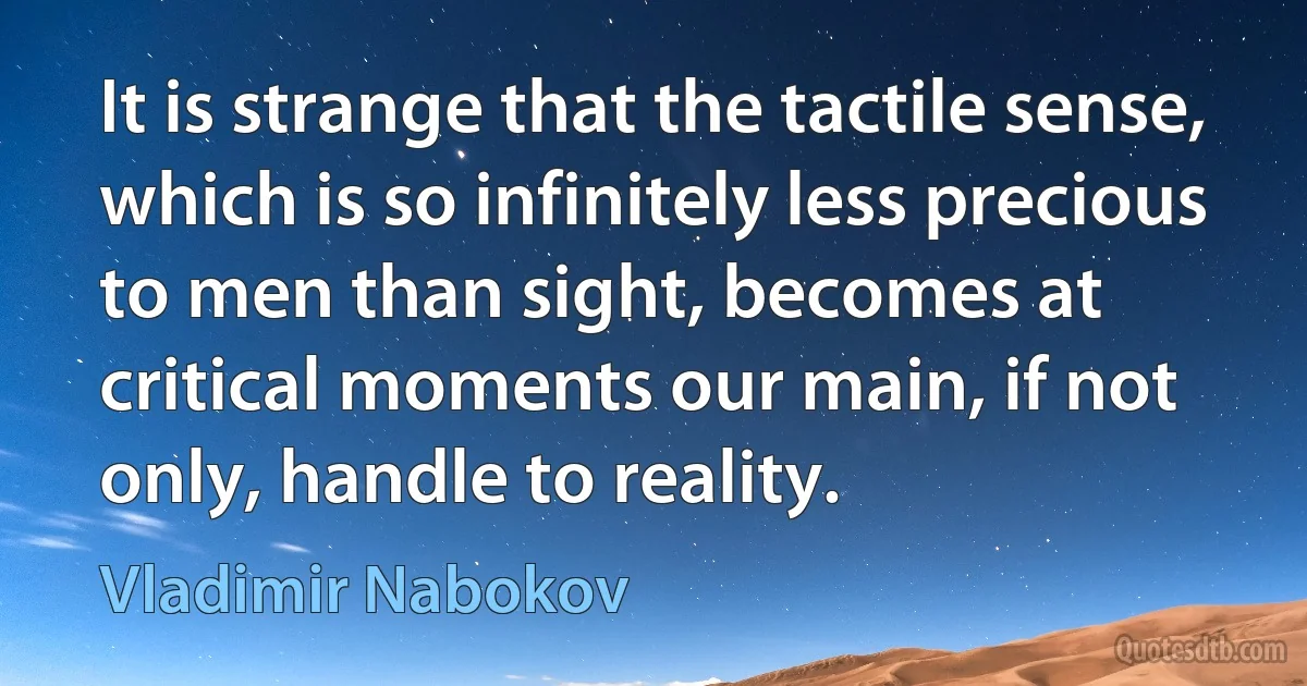 It is strange that the tactile sense, which is so infinitely less precious to men than sight, becomes at critical moments our main, if not only, handle to reality. (Vladimir Nabokov)