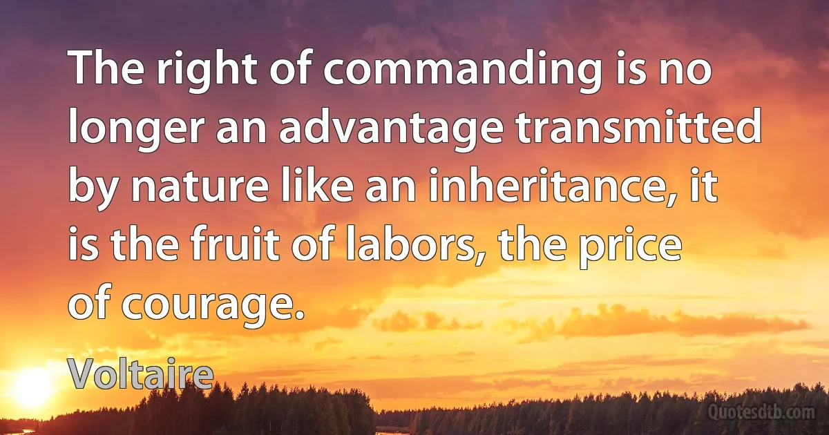 The right of commanding is no longer an advantage transmitted by nature like an inheritance, it is the fruit of labors, the price of courage. (Voltaire)