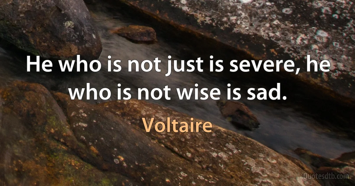 He who is not just is severe, he who is not wise is sad. (Voltaire)