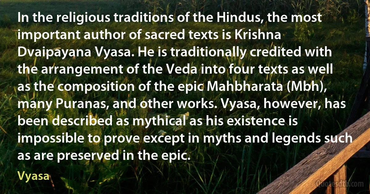 In the religious traditions of the Hindus, the most important author of sacred texts is Krishna Dvaipayana Vyasa. He is traditionally credited with the arrangement of the Veda into four texts as well as the composition of the epic Mahbharata (Mbh), many Puranas, and other works. Vyasa, however, has been described as mythical as his existence is impossible to prove except in myths and legends such as are preserved in the epic. (Vyasa)