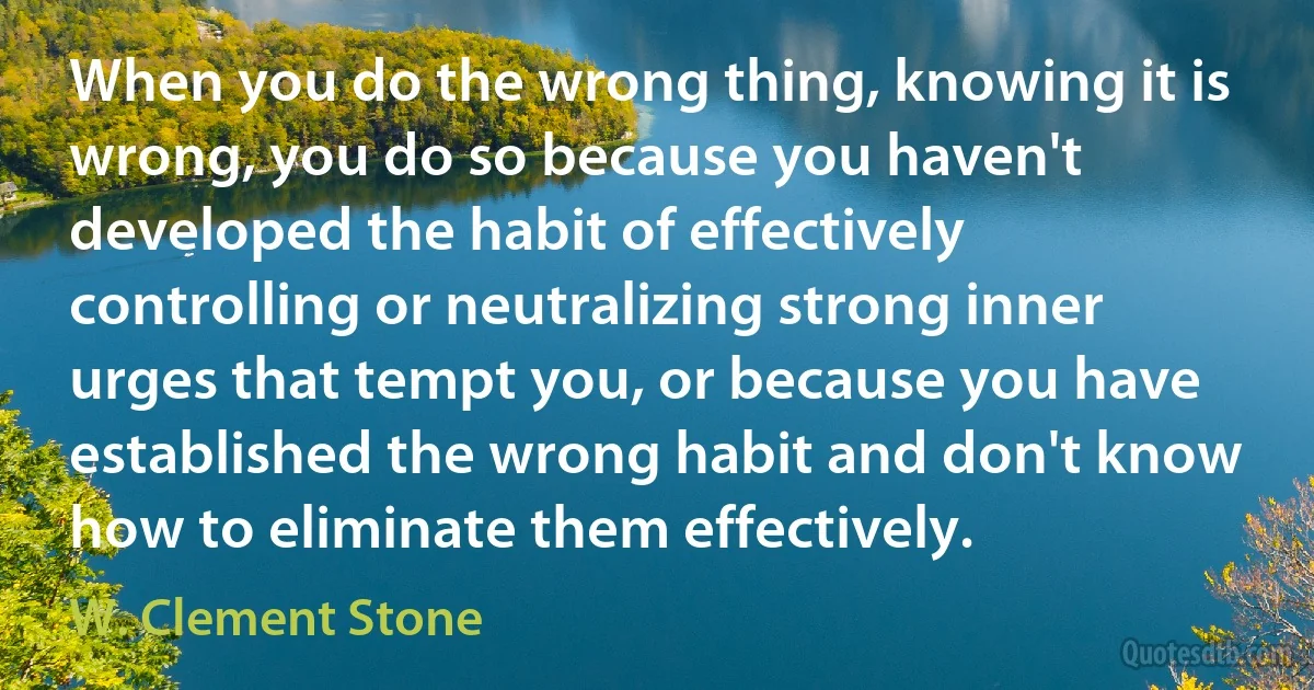 When you do the wrong thing, knowing it is wrong, you do so because you haven't developed the habit of effectively controlling or neutralizing strong inner urges that tempt you, or because you have established the wrong habit and don't know how to eliminate them effectively. (W. Clement Stone)