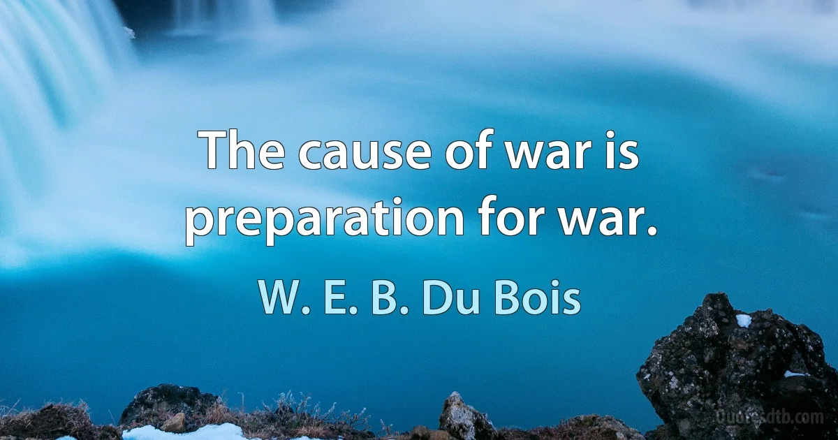 The cause of war is preparation for war. (W. E. B. Du Bois)