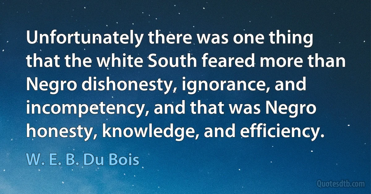 Unfortunately there was one thing that the white South feared more than Negro dishonesty, ignorance, and incompetency, and that was Negro honesty, knowledge, and efficiency. (W. E. B. Du Bois)