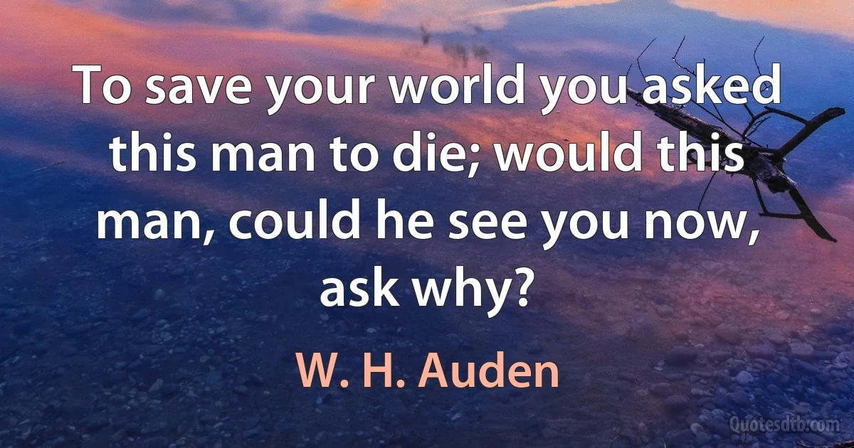 To save your world you asked this man to die; would this man, could he see you now, ask why? (W. H. Auden)