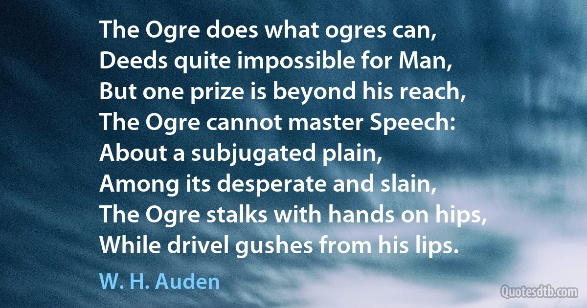 The Ogre does what ogres can,
Deeds quite impossible for Man,
But one prize is beyond his reach,
The Ogre cannot master Speech:
About a subjugated plain,
Among its desperate and slain,
The Ogre stalks with hands on hips,
While drivel gushes from his lips. (W. H. Auden)