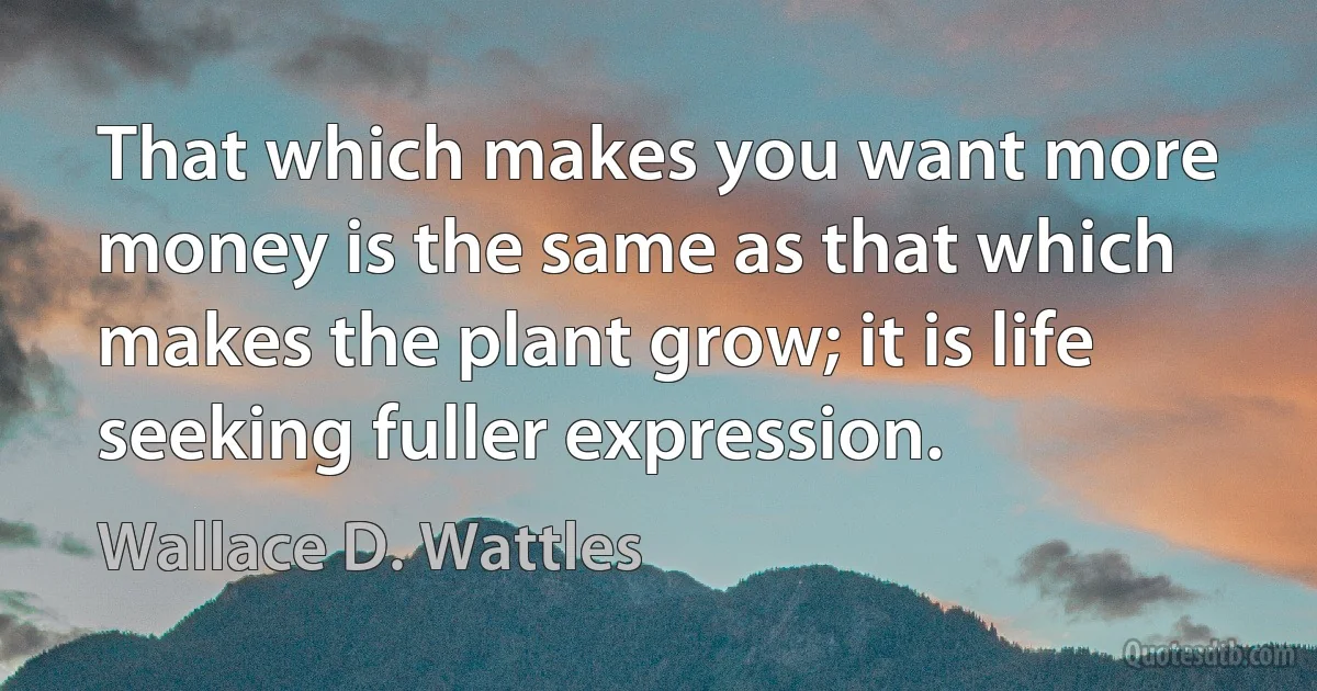 That which makes you want more money is the same as that which makes the plant grow; it is life seeking fuller expression. (Wallace D. Wattles)