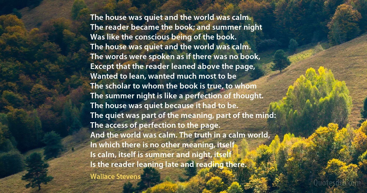 The house was quiet and the world was calm.
The reader became the book; and summer night
Was like the conscious being of the book.
The house was quiet and the world was calm.
The words were spoken as if there was no book,
Except that the reader leaned above the page,
Wanted to lean, wanted much most to be
The scholar to whom the book is true, to whom
The summer night is like a perfection of thought.
The house was quiet because it had to be.
The quiet was part of the meaning, part of the mind:
The access of perfection to the page.
And the world was calm. The truth in a calm world,
In which there is no other meaning, itself
Is calm, itself is summer and night, itself
Is the reader leaning late and reading there. (Wallace Stevens)