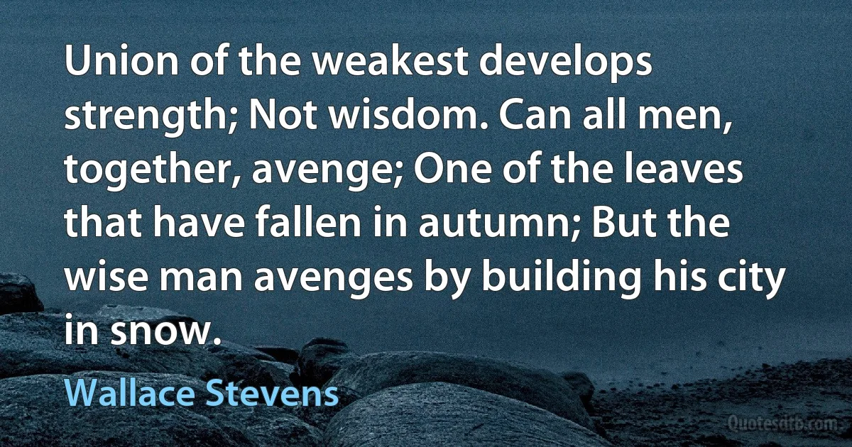 Union of the weakest develops strength; Not wisdom. Can all men, together, avenge; One of the leaves that have fallen in autumn; But the wise man avenges by building his city in snow. (Wallace Stevens)