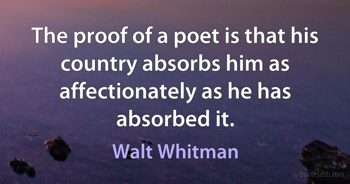 The proof of a poet is that his country absorbs him as affectionately as he has absorbed it. (Walt Whitman)