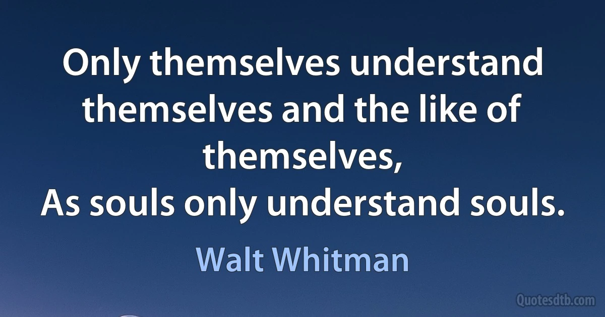 Only themselves understand themselves and the like of themselves,
As souls only understand souls. (Walt Whitman)