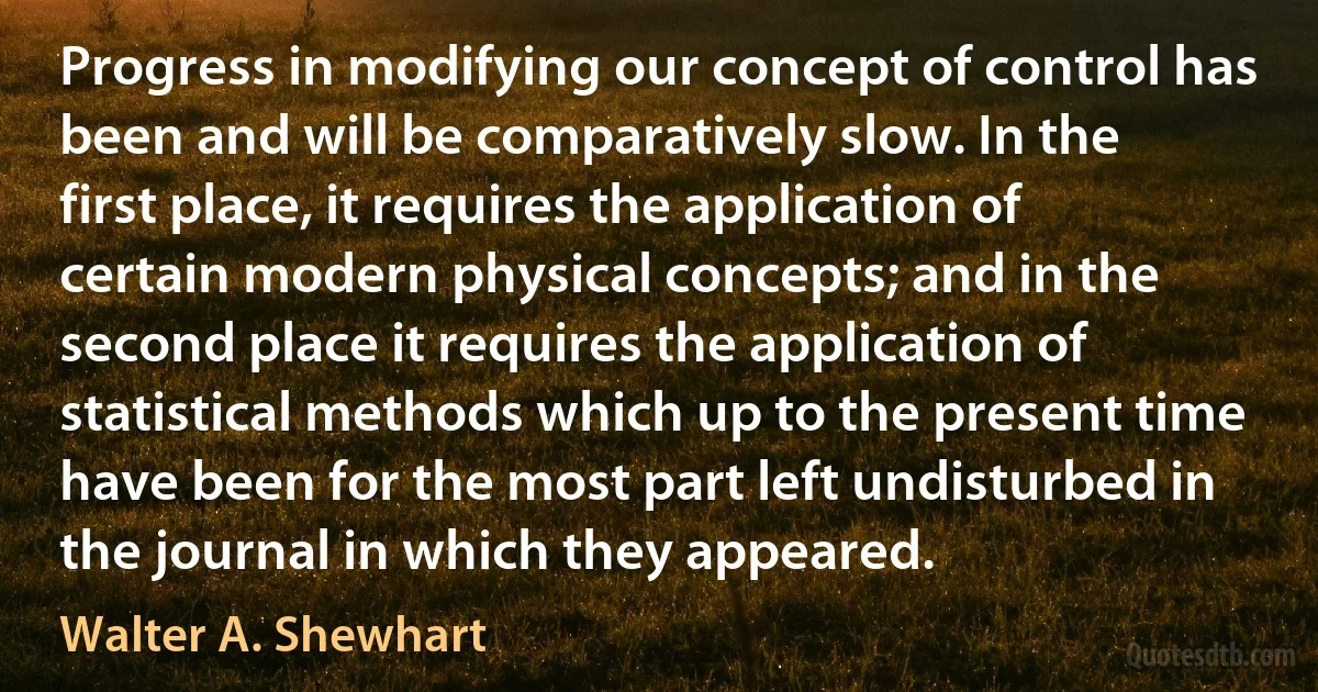 Progress in modifying our concept of control has been and will be comparatively slow. In the first place, it requires the application of certain modern physical concepts; and in the second place it requires the application of statistical methods which up to the present time have been for the most part left undisturbed in the journal in which they appeared. (Walter A. Shewhart)