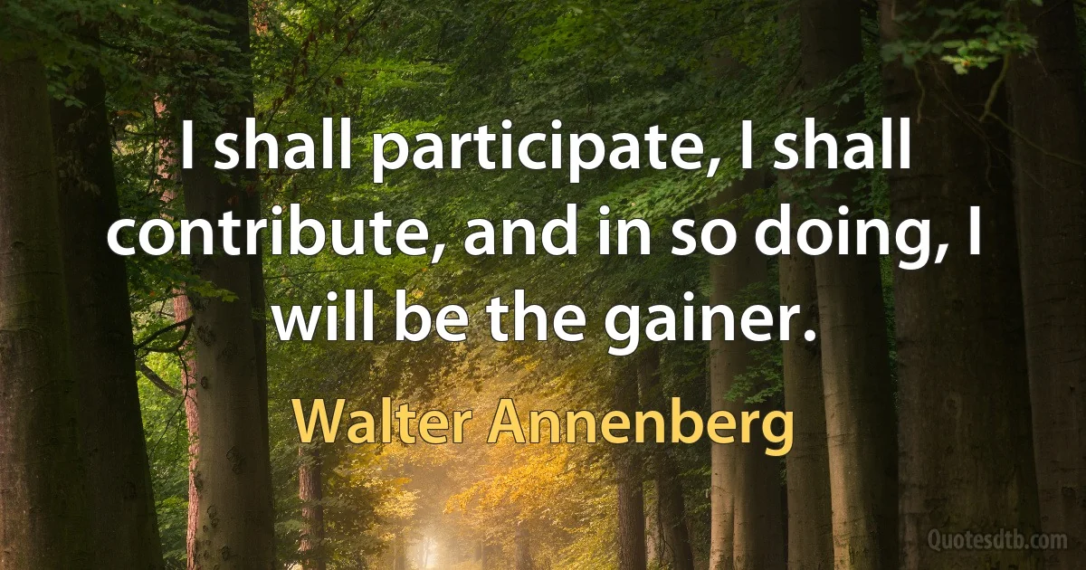 I shall participate, I shall contribute, and in so doing, I will be the gainer. (Walter Annenberg)