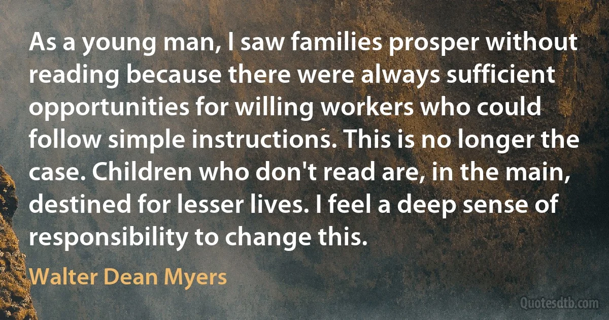 As a young man, I saw families prosper without reading because there were always sufficient opportunities for willing workers who could follow simple instructions. This is no longer the case. Children who don't read are, in the main, destined for lesser lives. I feel a deep sense of responsibility to change this. (Walter Dean Myers)