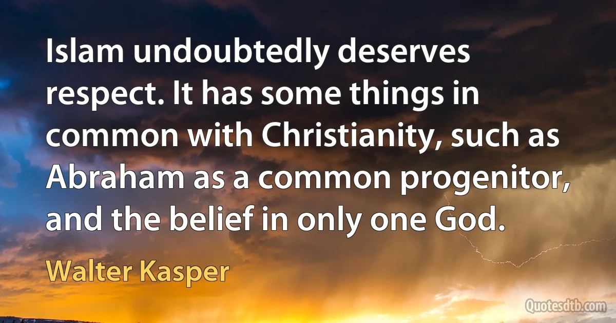 Islam undoubtedly deserves respect. It has some things in common with Christianity, such as Abraham as a common progenitor, and the belief in only one God. (Walter Kasper)