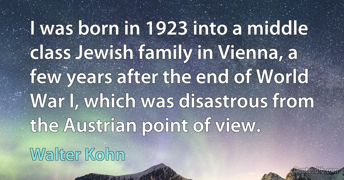 I was born in 1923 into a middle class Jewish family in Vienna, a few years after the end of World War I, which was disastrous from the Austrian point of view. (Walter Kohn)