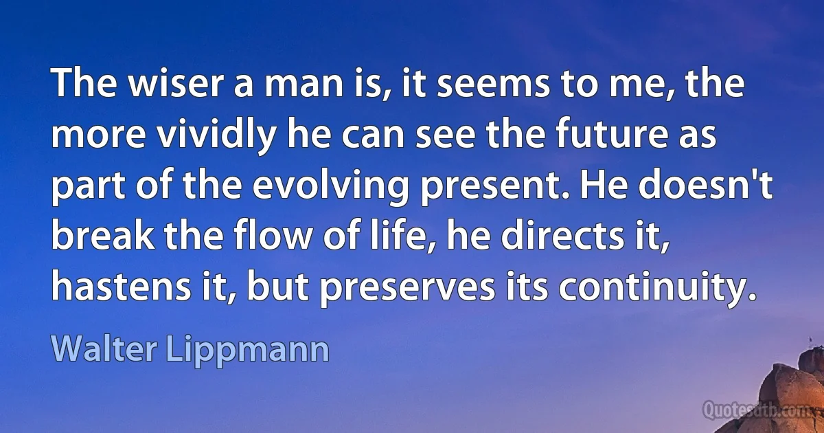 The wiser a man is, it seems to me, the more vividly he can see the future as part of the evolving present. He doesn't break the flow of life, he directs it, hastens it, but preserves its continuity. (Walter Lippmann)