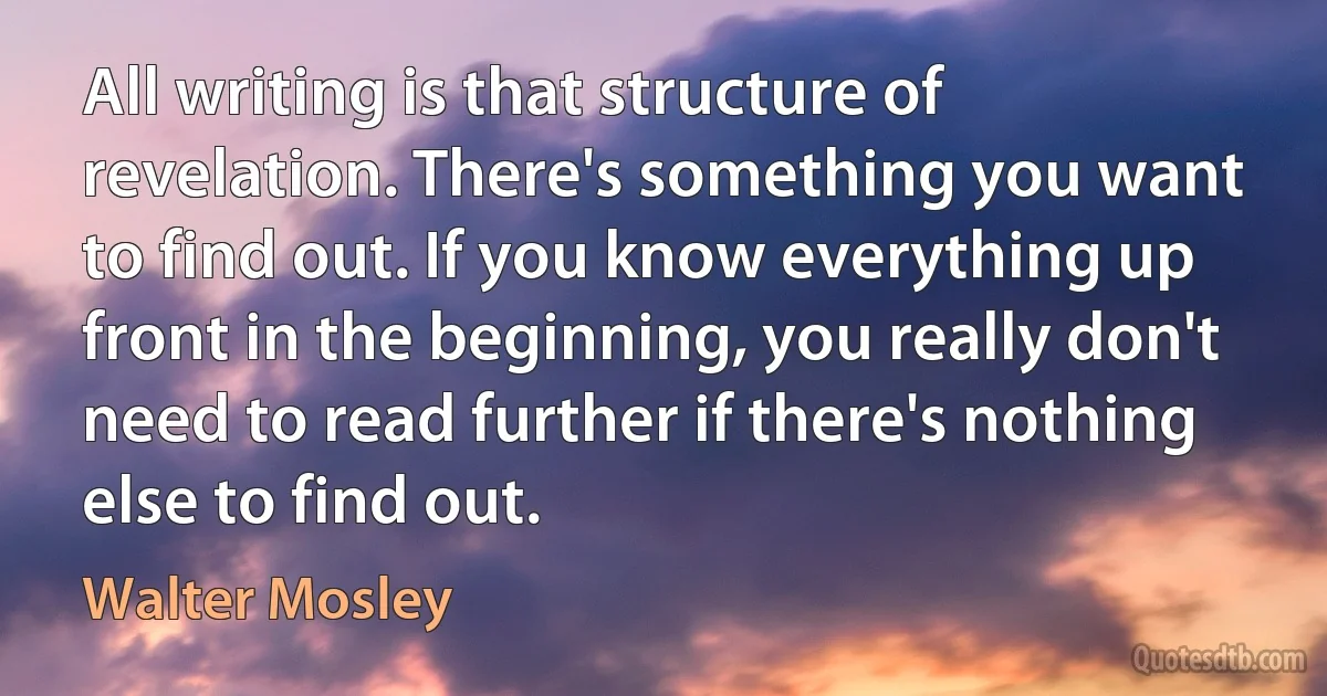 All writing is that structure of revelation. There's something you want to find out. If you know everything up front in the beginning, you really don't need to read further if there's nothing else to find out. (Walter Mosley)