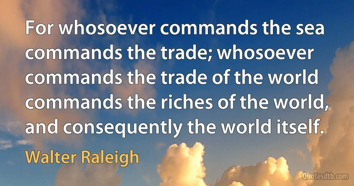 For whosoever commands the sea commands the trade; whosoever commands the trade of the world commands the riches of the world, and consequently the world itself. (Walter Raleigh)