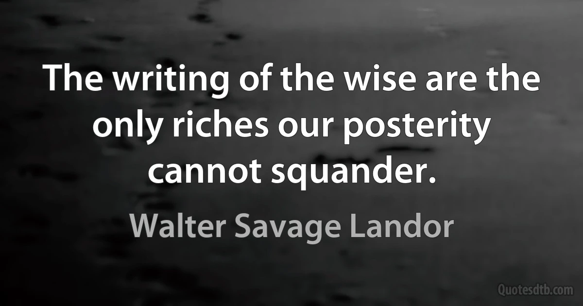 The writing of the wise are the only riches our posterity cannot squander. (Walter Savage Landor)