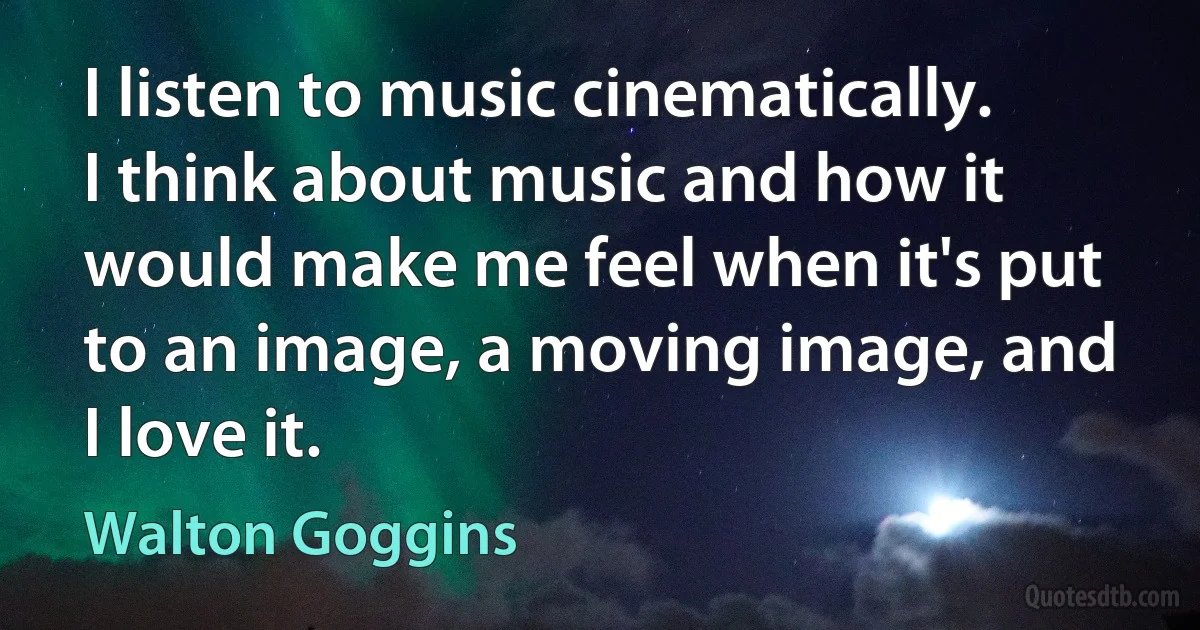 I listen to music cinematically. I think about music and how it would make me feel when it's put to an image, a moving image, and I love it. (Walton Goggins)