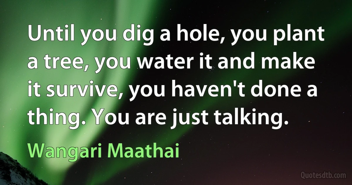 Until you dig a hole, you plant a tree, you water it and make it survive, you haven't done a thing. You are just talking. (Wangari Maathai)