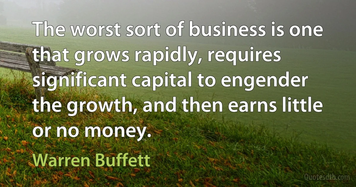 The worst sort of business is one that grows rapidly, requires significant capital to engender the growth, and then earns little or no money. (Warren Buffett)