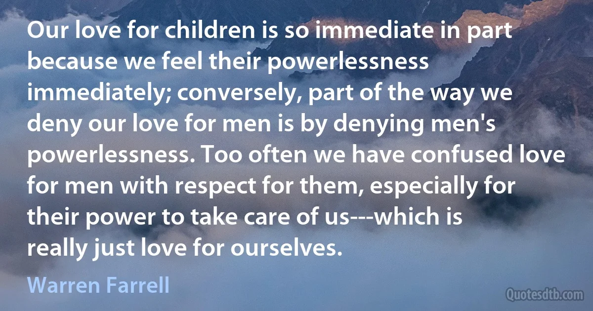 Our love for children is so immediate in part because we feel their powerlessness immediately; conversely, part of the way we deny our love for men is by denying men's powerlessness. Too often we have confused love for men with respect for them, especially for their power to take care of us---which is really just love for ourselves. (Warren Farrell)