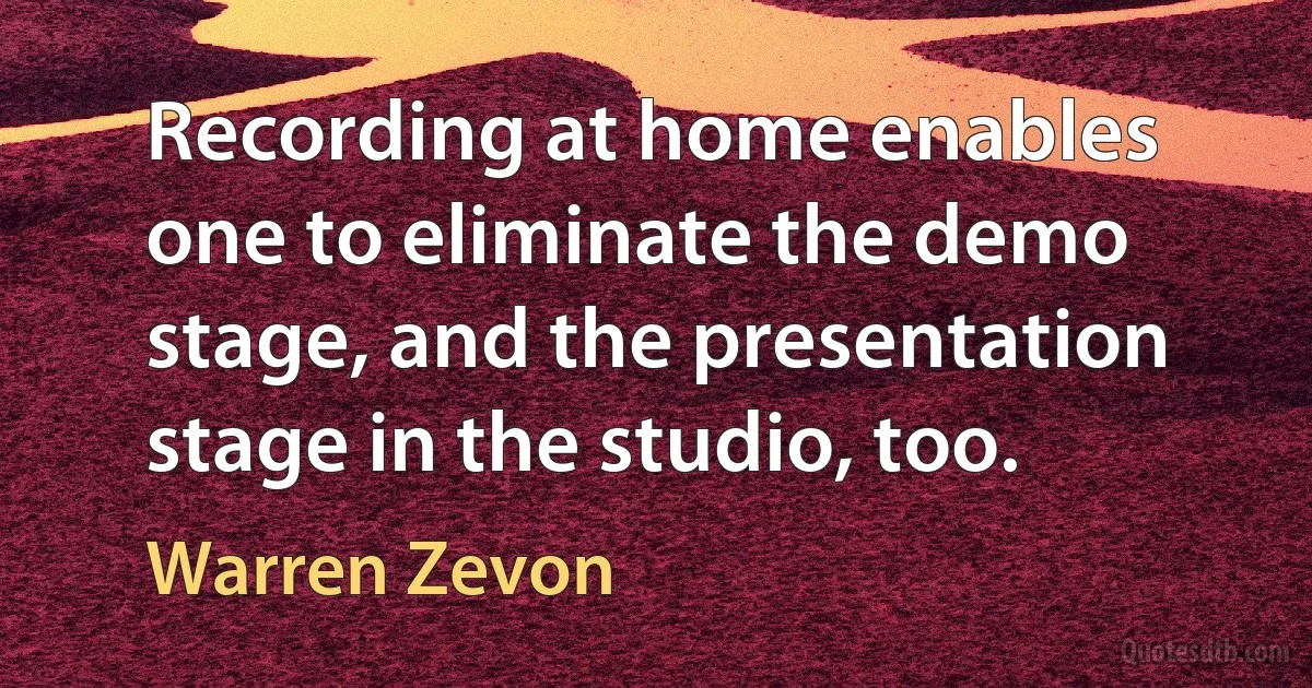 Recording at home enables one to eliminate the demo stage, and the presentation stage in the studio, too. (Warren Zevon)